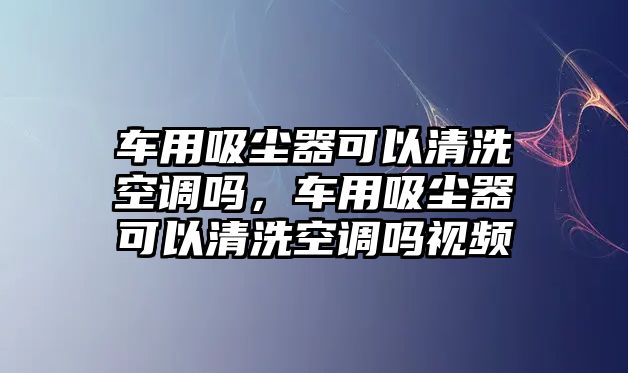 車用吸塵器可以清洗空調嗎，車用吸塵器可以清洗空調嗎視頻