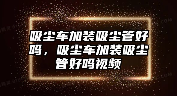 吸塵車加裝吸塵管好嗎，吸塵車加裝吸塵管好嗎視頻