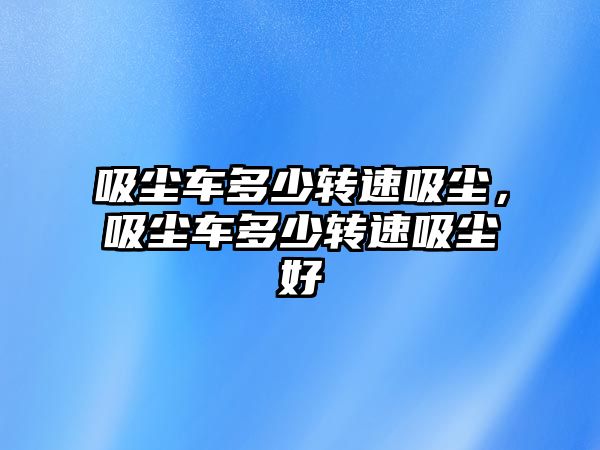 吸塵車多少轉速吸塵，吸塵車多少轉速吸塵好