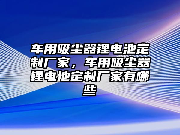 車用吸塵器鋰電池定制廠家，車用吸塵器鋰電池定制廠家有哪些