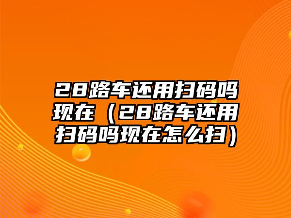 28路車還用掃碼嗎現在（28路車還用掃碼嗎現在怎么掃）