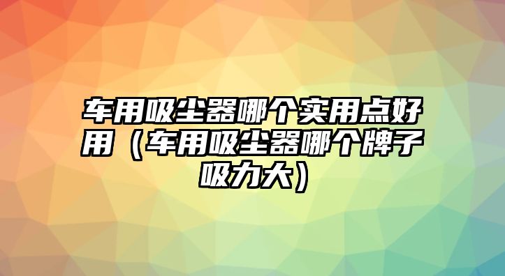 車用吸塵器哪個實用點好用（車用吸塵器哪個牌子吸力大）