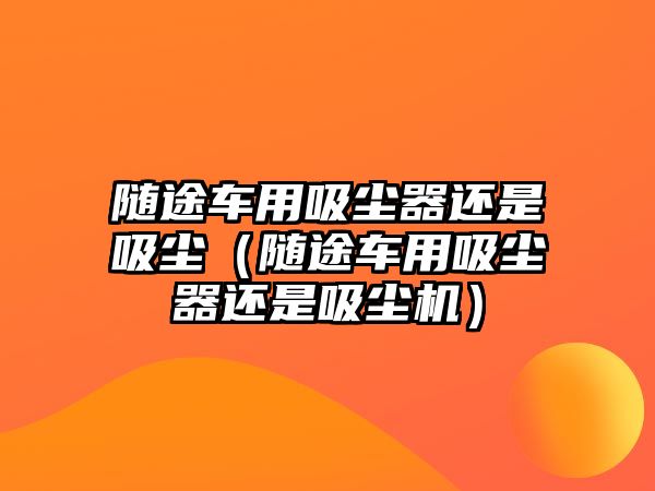 隨途車用吸塵器還是吸塵（隨途車用吸塵器還是吸塵機）