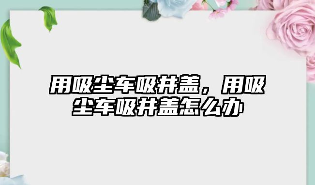 用吸塵車吸井蓋，用吸塵車吸井蓋怎么辦