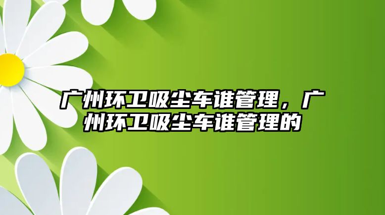 廣州環衛吸塵車誰管理，廣州環衛吸塵車誰管理的