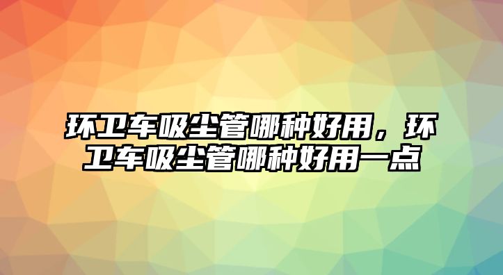 環衛車吸塵管哪種好用，環衛車吸塵管哪種好用一點