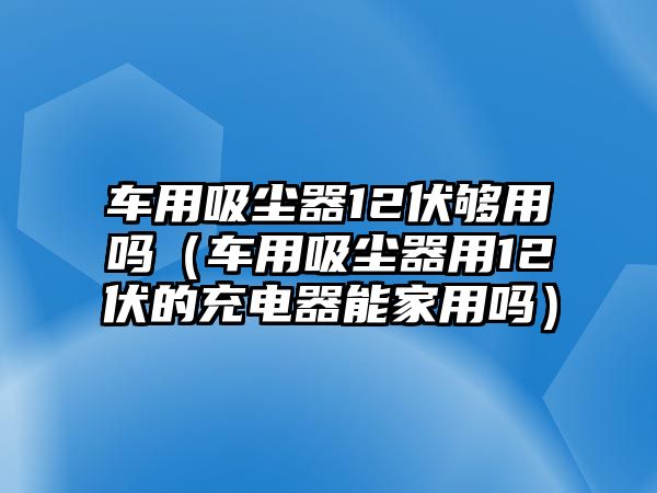 車用吸塵器12伏夠用嗎（車用吸塵器用12伏的充電器能家用嗎）