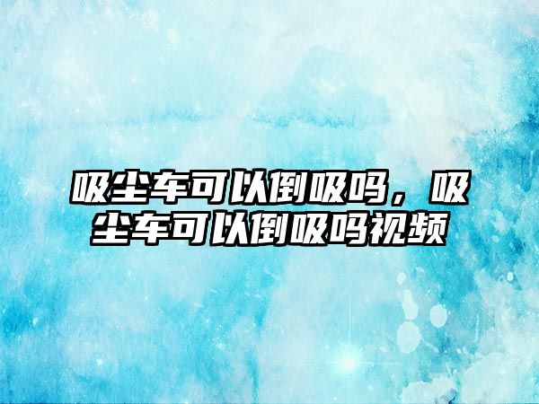 吸塵車可以倒吸嗎，吸塵車可以倒吸嗎視頻