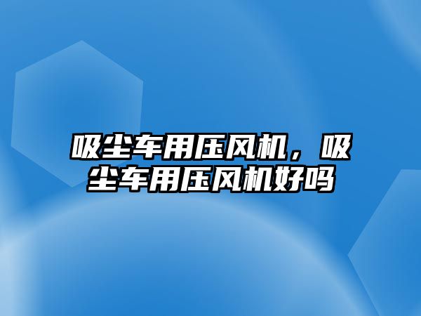 吸塵車用壓風機，吸塵車用壓風機好嗎