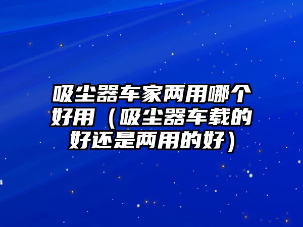 吸塵器車家兩用哪個好用（吸塵器車載的好還是兩用的好）