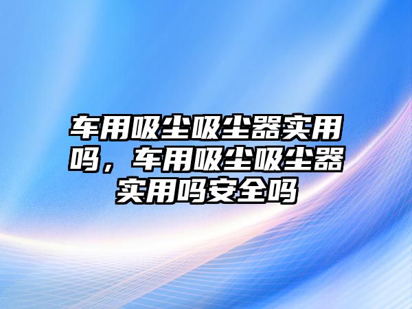 車用吸塵吸塵器實用嗎，車用吸塵吸塵器實用嗎安全嗎