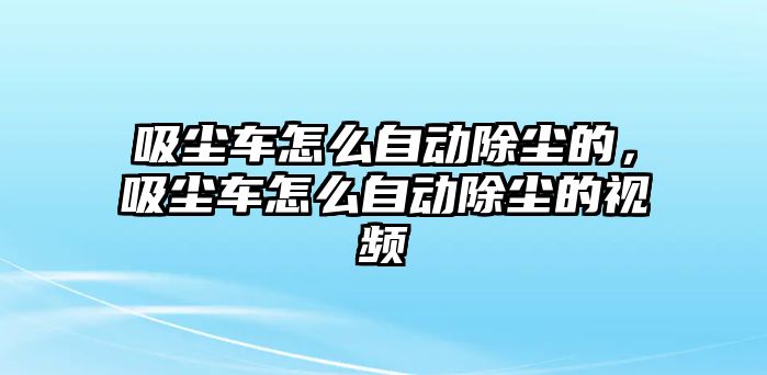 吸塵車怎么自動除塵的，吸塵車怎么自動除塵的視頻