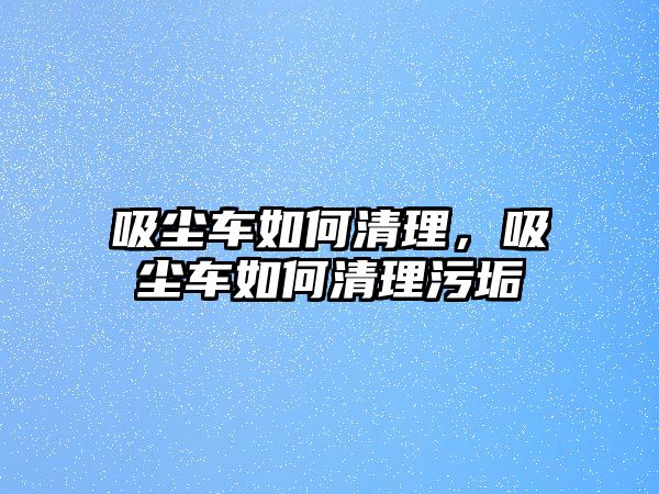 吸塵車如何清理，吸塵車如何清理污垢