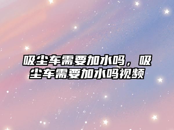 吸塵車需要加水嗎，吸塵車需要加水嗎視頻