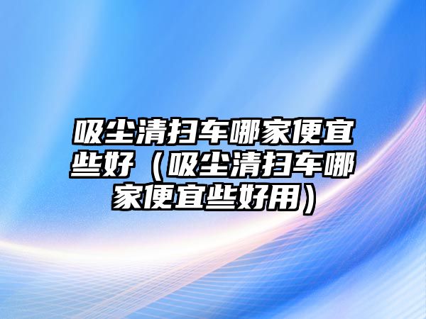 吸塵清掃車哪家便宜些好（吸塵清掃車哪家便宜些好用）