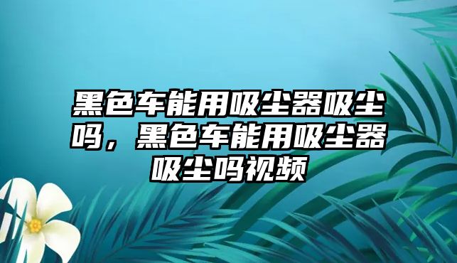 黑色車能用吸塵器吸塵嗎，黑色車能用吸塵器吸塵嗎視頻