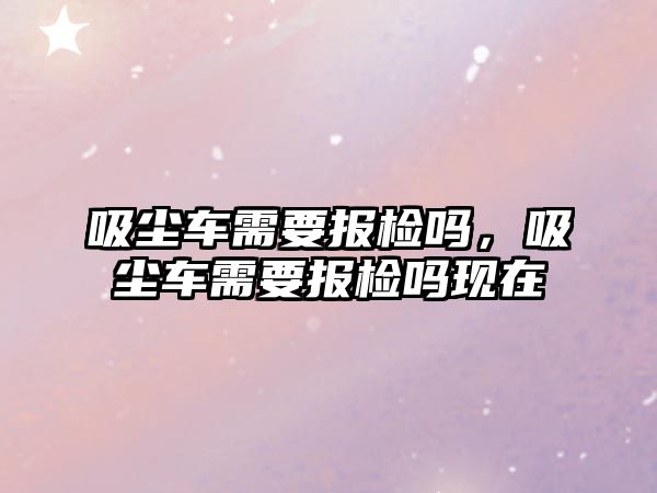 吸塵車需要報檢嗎，吸塵車需要報檢嗎現在