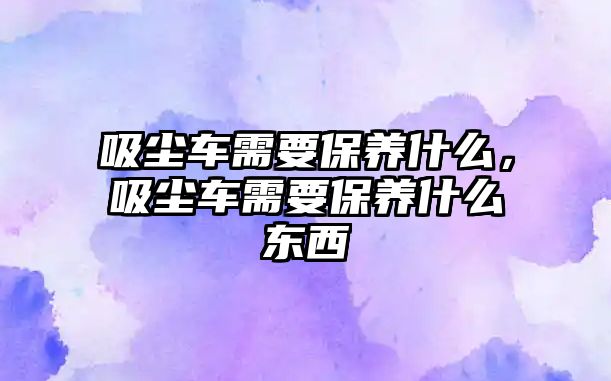 吸塵車需要保養(yǎng)什么，吸塵車需要保養(yǎng)什么東西