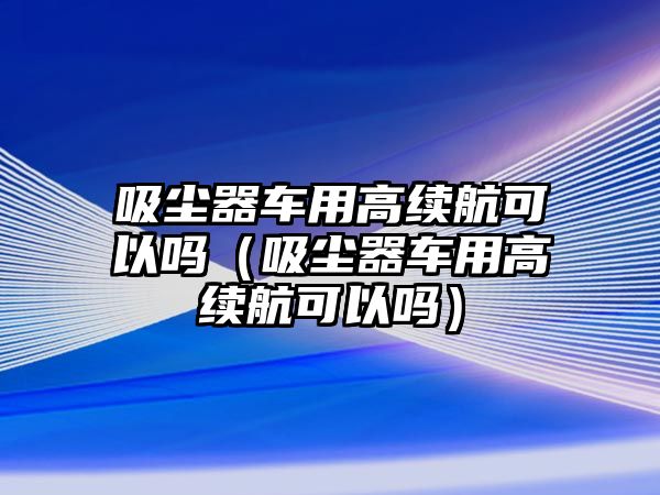 吸塵器車用高續航可以嗎（吸塵器車用高續航可以嗎）