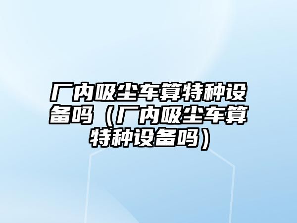 廠內(nèi)吸塵車算特種設備嗎（廠內(nèi)吸塵車算特種設備嗎）