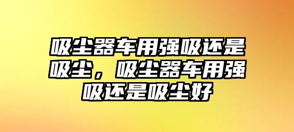 吸塵器車用強吸還是吸塵，吸塵器車用強吸還是吸塵好