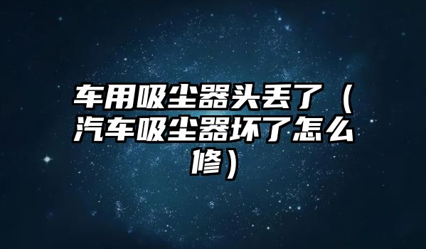 車用吸塵器頭丟了（汽車吸塵器壞了怎么修）