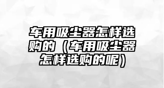 車用吸塵器怎樣選購的（車用吸塵器怎樣選購的呢）