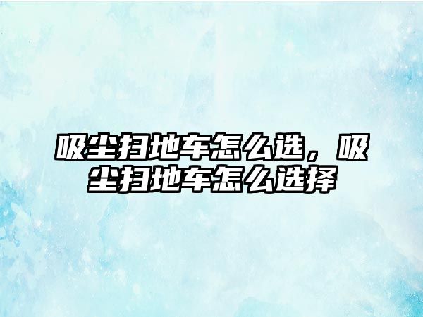 吸塵掃地車怎么選，吸塵掃地車怎么選擇