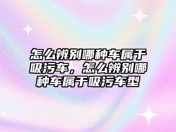 怎么辨別哪種車屬于吸污車，怎么辨別哪種車屬于吸污車型