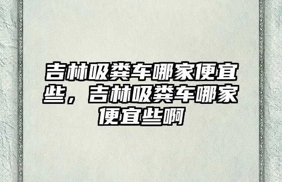 吉林吸糞車哪家便宜些，吉林吸糞車哪家便宜些啊