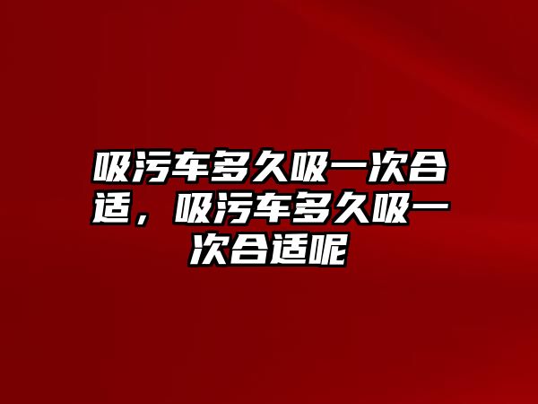 吸污車多久吸一次合適，吸污車多久吸一次合適呢