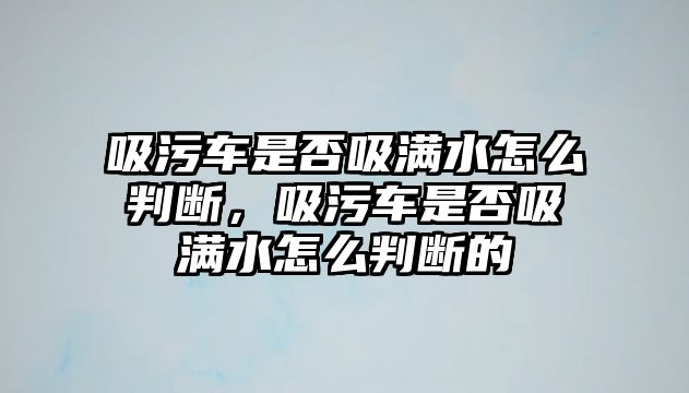 吸污車是否吸滿水怎么判斷，吸污車是否吸滿水怎么判斷的