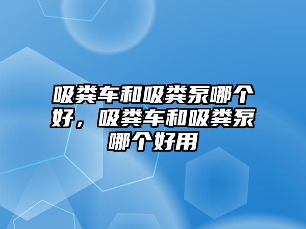 吸糞車和吸糞泵哪個好，吸糞車和吸糞泵哪個好用