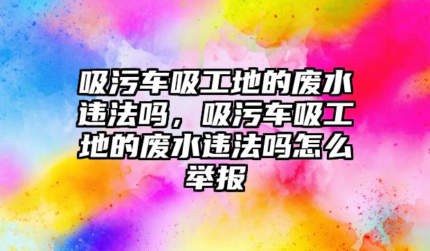 吸污車吸工地的廢水違法嗎，吸污車吸工地的廢水違法嗎怎么舉報