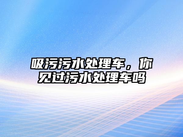 吸污污水處理車，你見過污水處理車嗎