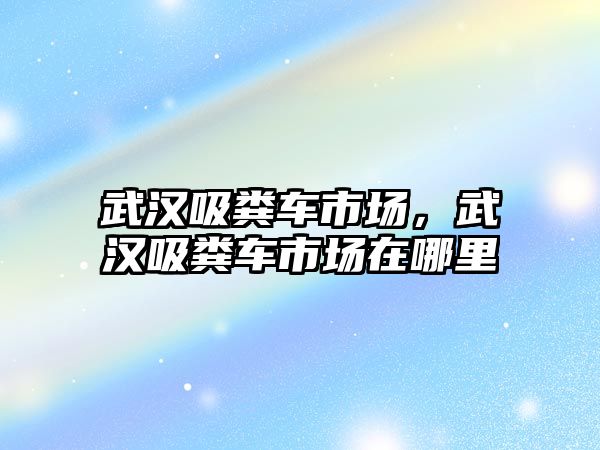 武漢吸糞車市場，武漢吸糞車市場在哪里