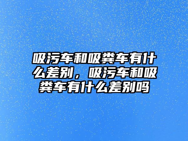 吸污車和吸糞車有什么差別，吸污車和吸糞車有什么差別嗎