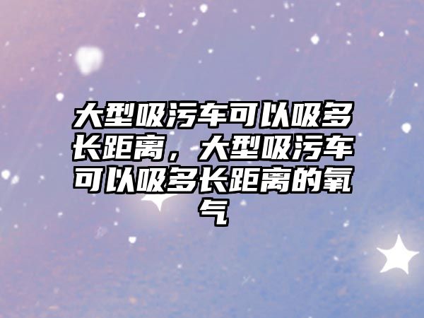 大型吸污車可以吸多長距離，大型吸污車可以吸多長距離的氧氣