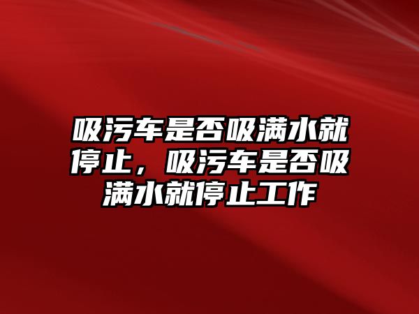 吸污車是否吸滿水就停止，吸污車是否吸滿水就停止工作