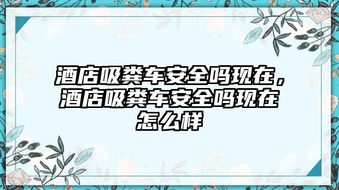 酒店吸糞車安全嗎現(xiàn)在，酒店吸糞車安全嗎現(xiàn)在怎么樣