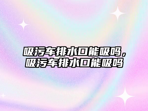 吸污車排水口能吸嗎，吸污車排水口能吸嗎