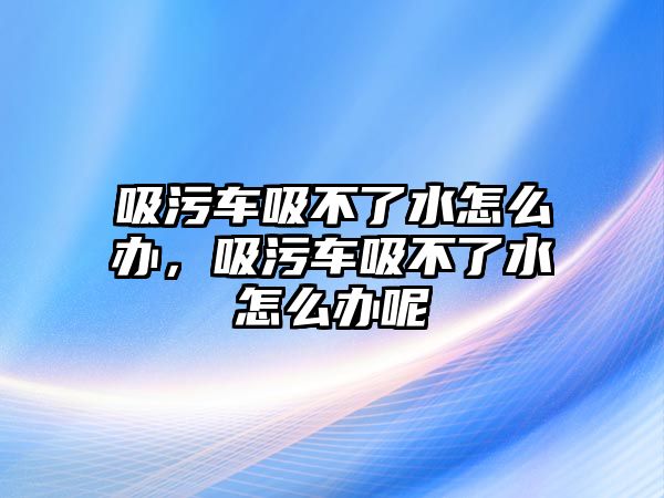 吸污車吸不了水怎么辦，吸污車吸不了水怎么辦呢