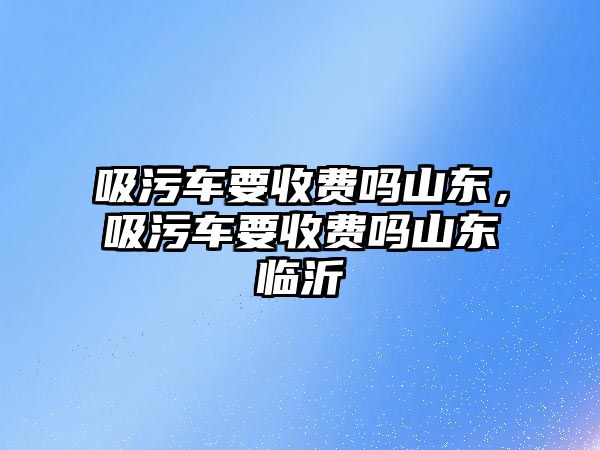 吸污車要收費嗎山東，吸污車要收費嗎山東臨沂