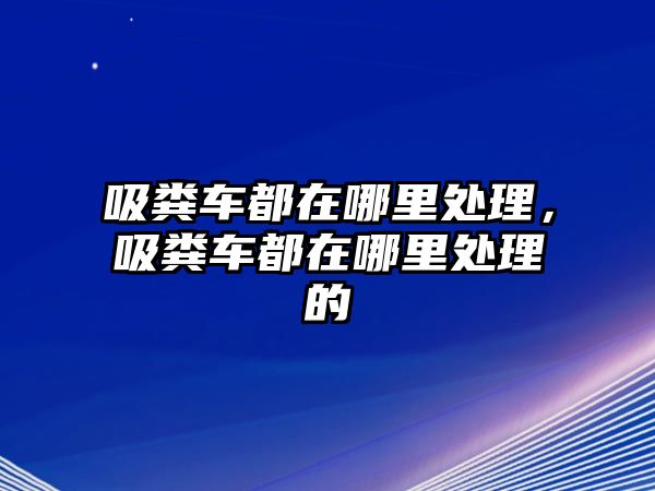 吸糞車都在哪里處理，吸糞車都在哪里處理的