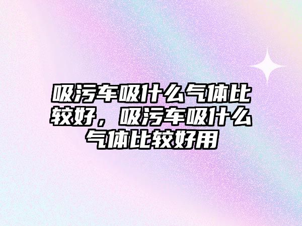 吸污車吸什么氣體比較好，吸污車吸什么氣體比較好用