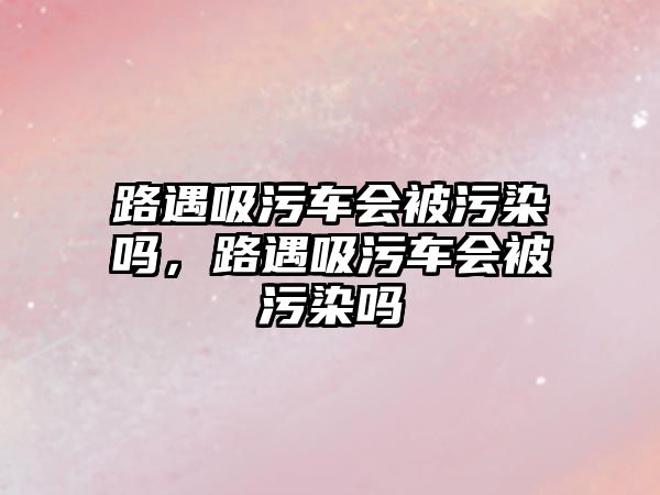 路遇吸污車會被污染嗎，路遇吸污車會被污染嗎