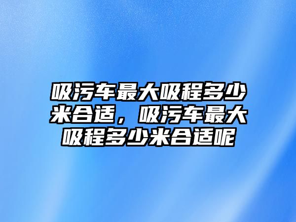 吸污車最大吸程多少米合適，吸污車最大吸程多少米合適呢