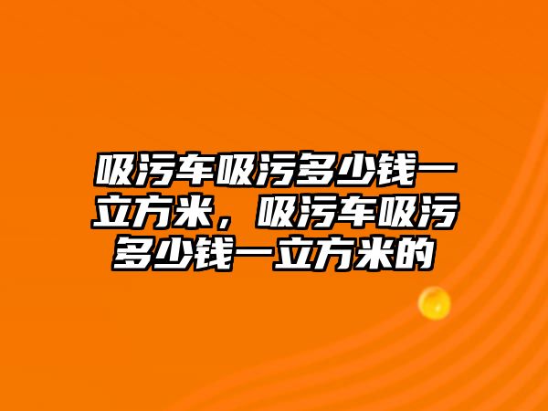 吸污車吸污多少錢一立方米，吸污車吸污多少錢一立方米的