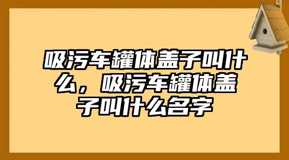 吸污車罐體蓋子叫什么，吸污車罐體蓋子叫什么名字