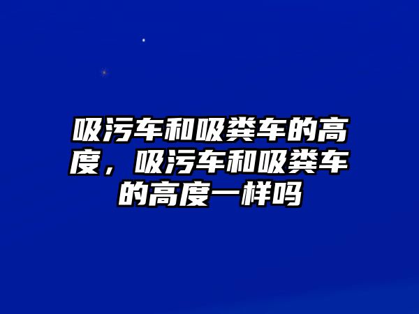 吸污車和吸糞車的高度，吸污車和吸糞車的高度一樣嗎